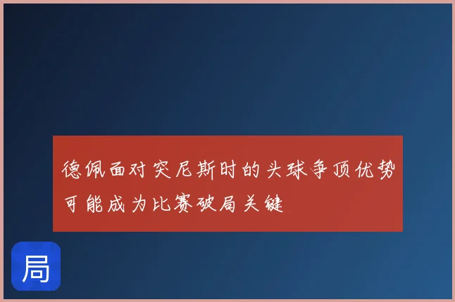 德佩面对突尼斯时的头球争顶优势可能成为比赛破局关键