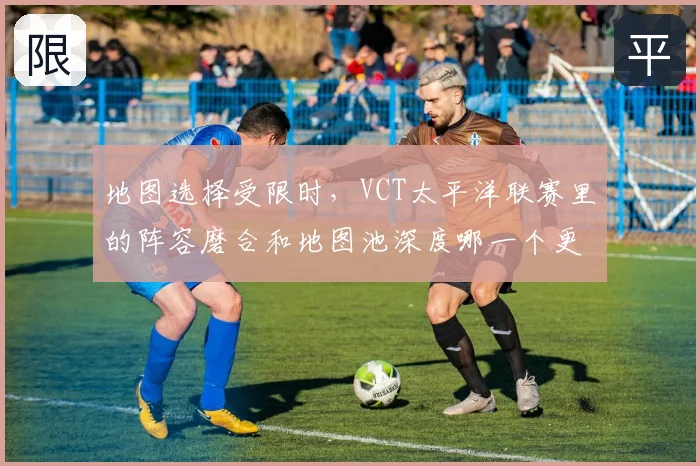 地图选择受限时，VCT太平洋联赛里的阵容磨合和地图池深度哪一个更决定下限