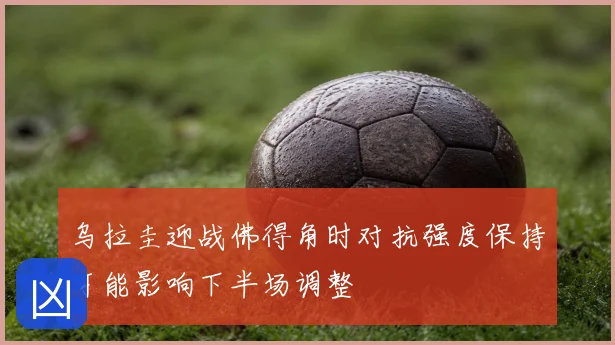 乌拉圭迎战佛得角时对抗强度保持可能影响下半场调整